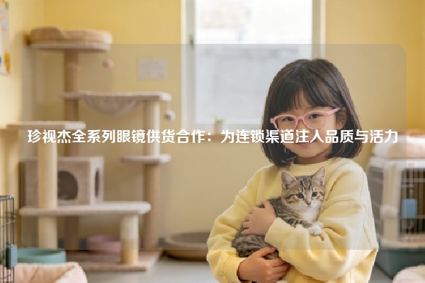 珍视杰全系列眼镜供货合作：为连锁渠道注入品质与活力