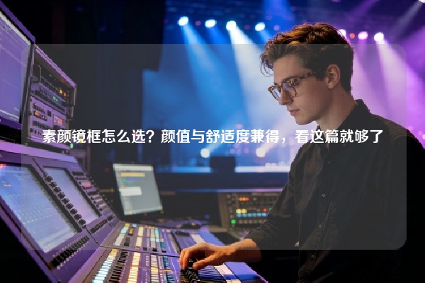 素颜镜框怎么选？颜值与舒适度兼得，看这篇就够了