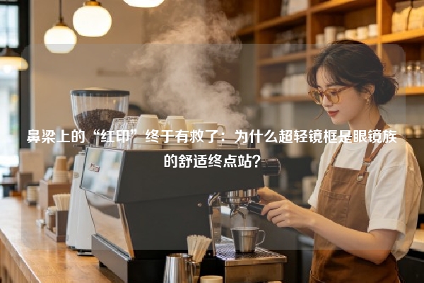 鼻梁上的“红印”终于有救了：为什么超轻镜框是眼镜族的舒适终点站？