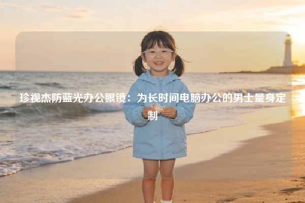 珍视杰防蓝光办公眼镜：为长时间电脑办公的男士量身定制
