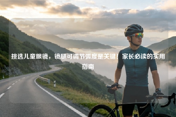 挑选儿童眼镜，镜腿可调节弧度是关键！家长必读的实用指南