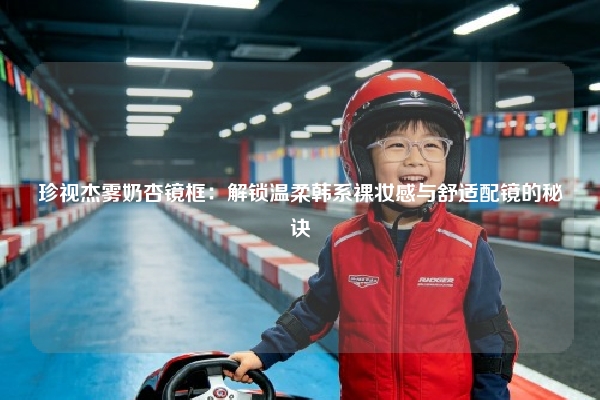 珍视杰雾奶杏镜框：解锁温柔韩系裸妆感与舒适配镜的秘诀