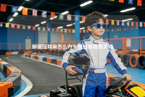眼镜压耳朵怎么办?镜腿弧度很关键