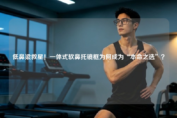 低鼻梁救星！一体式软鼻托镜框为何成为“本命之选”？