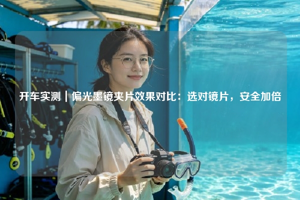 开车实测｜偏光墨镜夹片效果对比：选对镜片，安全加倍
