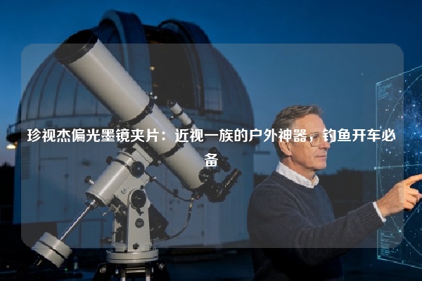 珍视杰偏光墨镜夹片：近视一族的户外神器，钓鱼开车必备