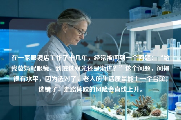 在一家眼镜店工作了十几年，经常被问到一个问题：“给我爸妈配眼镜，到底选双光还是渐进？”这个问题，问得很有水平，因为选对了，老人的生活质量能上一个台阶；选错了，走路摔跤的风险会直线上升。
