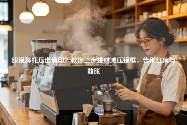 眼镜鼻托压出青印？教你三步挑对减压镜框，告别红痕与酸胀