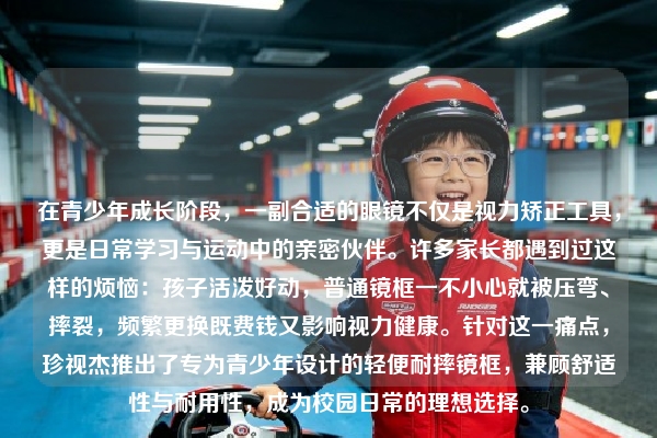 在青少年成长阶段，一副合适的眼镜不仅是视力矫正工具，更是日常学习与运动中的亲密伙伴。许多家长都遇到过这样的烦恼：孩子活泼好动，普通镜框一不小心就被压弯、摔裂，频繁更换既费钱又影响视力健康。针对这一痛点，珍视杰推出了专为青少年设计的轻便耐摔镜框，兼顾舒适性与耐用性，成为校园日常的理想选择。