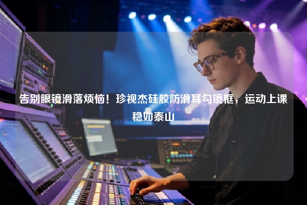 告别眼镜滑落烦恼！珍视杰硅胶防滑耳勾镜框，运动上课稳如泰山